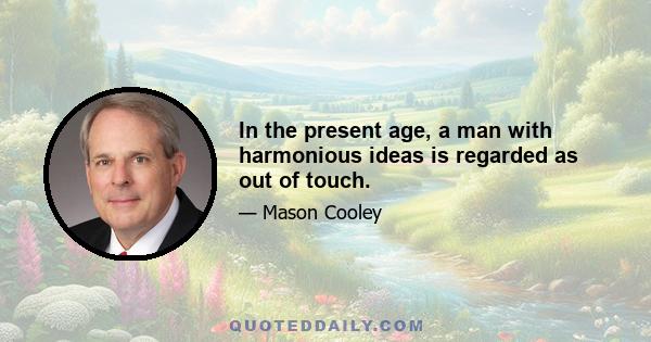 In the present age, a man with harmonious ideas is regarded as out of touch.