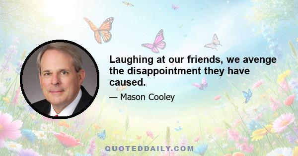 Laughing at our friends, we avenge the disappointment they have caused.