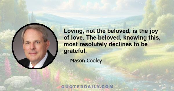 Loving, not the beloved, is the joy of love. The beloved, knowing this, most resolutely declines to be grateful.