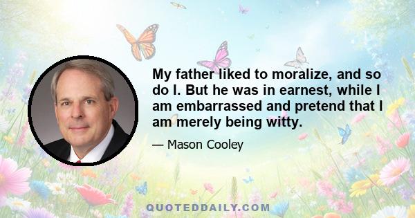 My father liked to moralize, and so do I. But he was in earnest, while I am embarrassed and pretend that I am merely being witty.