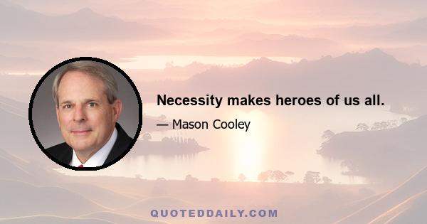 Necessity makes heroes of us all.