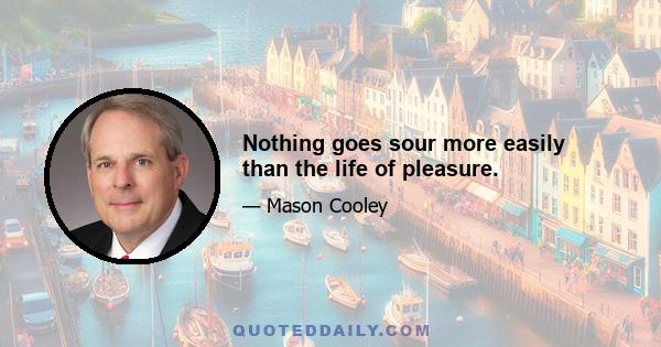 Nothing goes sour more easily than the life of pleasure.