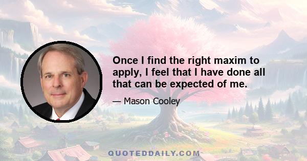 Once I find the right maxim to apply, I feel that I have done all that can be expected of me.