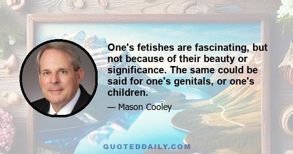 One's fetishes are fascinating, but not because of their beauty or significance. The same could be said for one's genitals, or one's children.