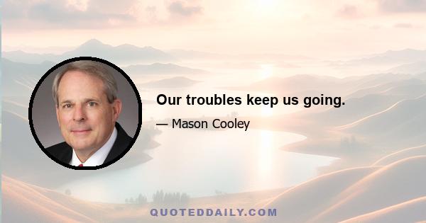 Our troubles keep us going.