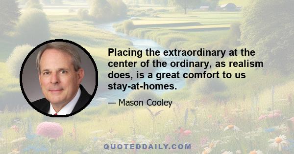 Placing the extraordinary at the center of the ordinary, as realism does, is a great comfort to us stay-at-homes.