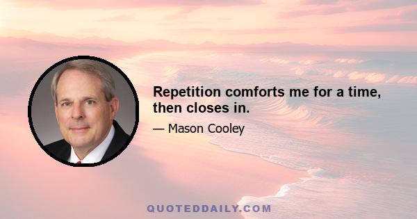 Repetition comforts me for a time, then closes in.