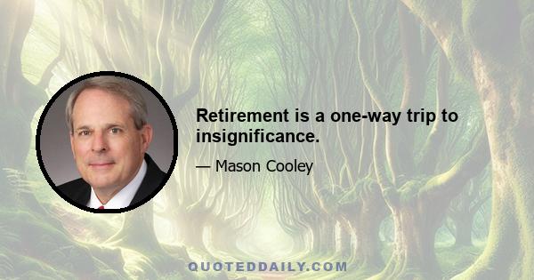 Retirement is a one-way trip to insignificance.