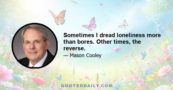 Sometimes I dread loneliness more than bores. Other times, the reverse.