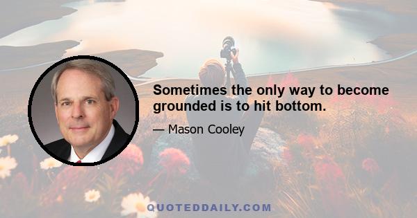 Sometimes the only way to become grounded is to hit bottom.