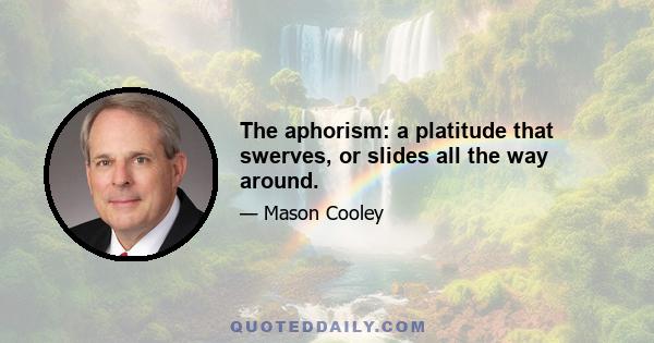 The aphorism: a platitude that swerves, or slides all the way around.