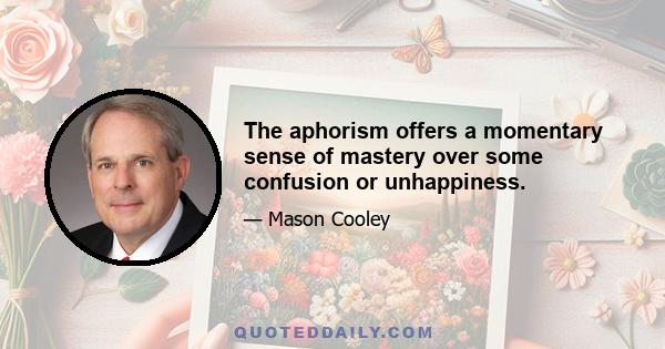 The aphorism offers a momentary sense of mastery over some confusion or unhappiness.