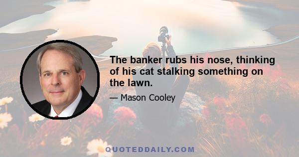 The banker rubs his nose, thinking of his cat stalking something on the lawn.