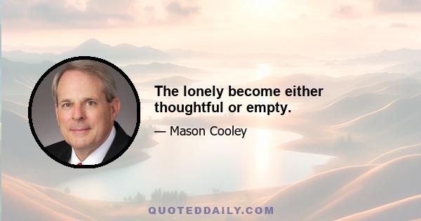 The lonely become either thoughtful or empty.