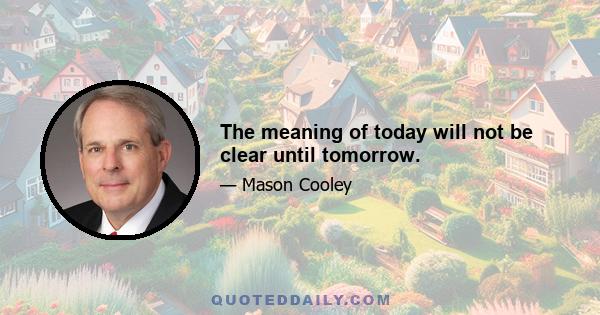 The meaning of today will not be clear until tomorrow.