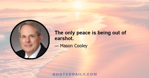 The only peace is being out of earshot.