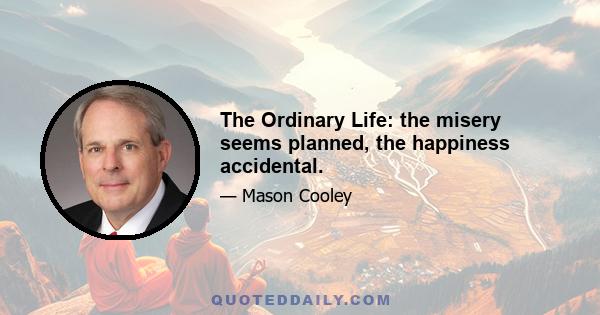 The Ordinary Life: the misery seems planned, the happiness accidental.