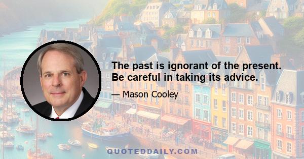 The past is ignorant of the present. Be careful in taking its advice.