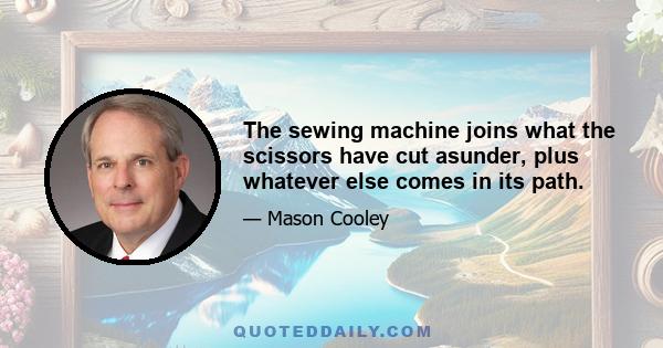 The sewing machine joins what the scissors have cut asunder, plus whatever else comes in its path.