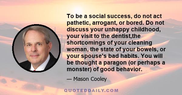 To be a social success, do not act pathetic, arrogant, or bored. Do not discuss your unhappy childhood, your visit to the dentist,the shortcomings of your cleaning woman, the state of your bowels, or your spouse's bad