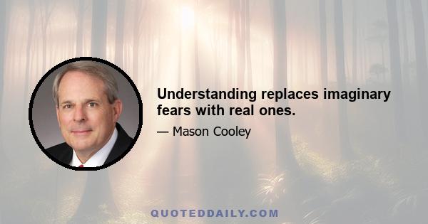 Understanding replaces imaginary fears with real ones.