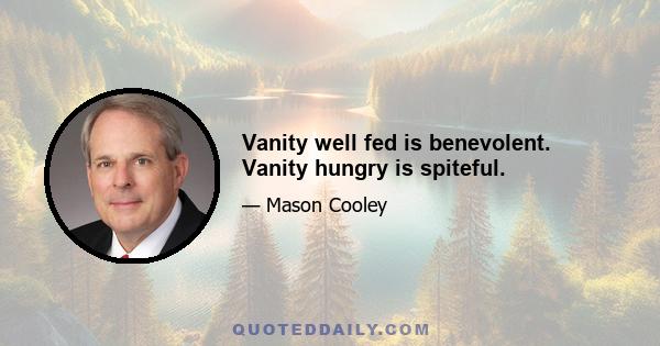 Vanity well fed is benevolent. Vanity hungry is spiteful.