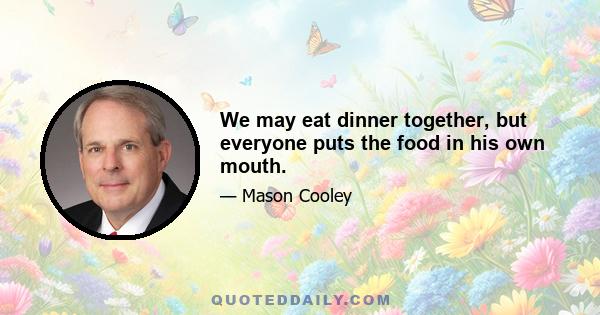 We may eat dinner together, but everyone puts the food in his own mouth.