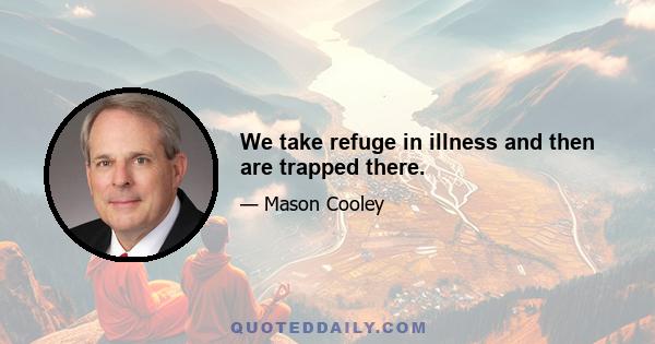 We take refuge in illness and then are trapped there.