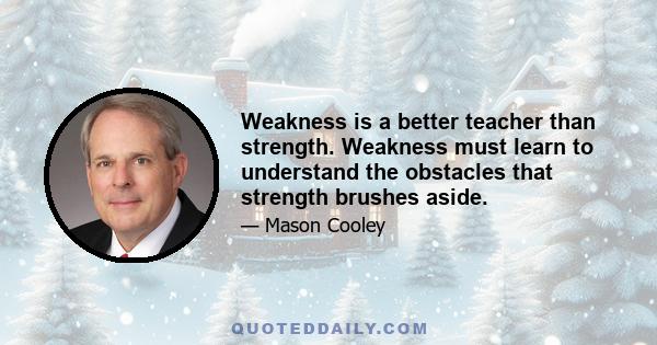 Weakness is a better teacher than strength. Weakness must learn to understand the obstacles that strength brushes aside.