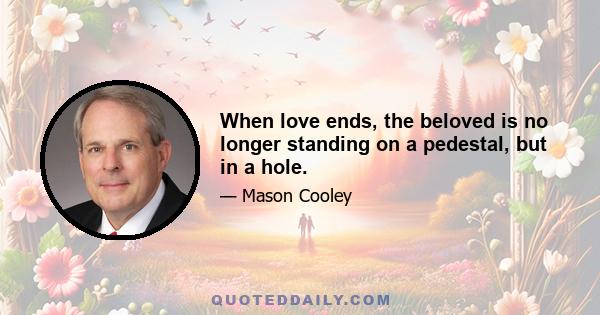 When love ends, the beloved is no longer standing on a pedestal, but in a hole.