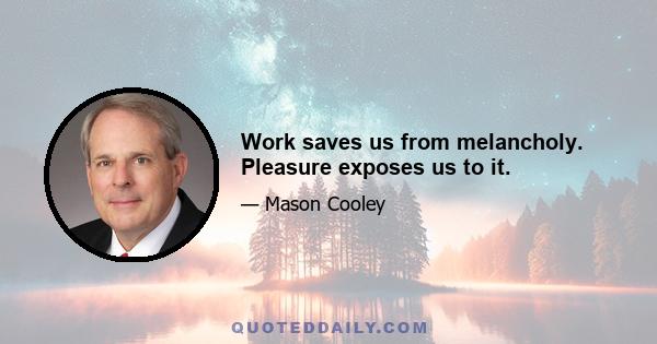 Work saves us from melancholy. Pleasure exposes us to it.