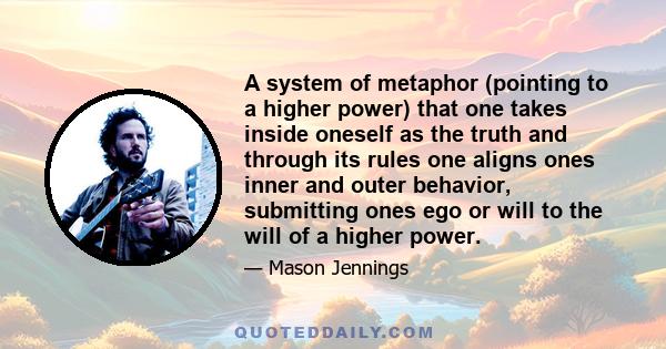 A system of metaphor (pointing to a higher power) that one takes inside oneself as the truth and through its rules one aligns ones inner and outer behavior, submitting ones ego or will to the will of a higher power.