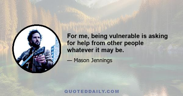 For me, being vulnerable is asking for help from other people whatever it may be.