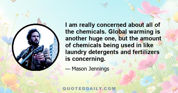 I am really concerned about all of the chemicals. Global warming is another huge one, but the amount of chemicals being used in like laundry detergents and fertilizers is concerning.