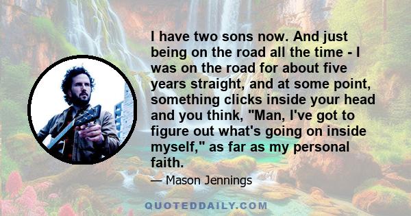 I have two sons now. And just being on the road all the time - I was on the road for about five years straight, and at some point, something clicks inside your head and you think, Man, I've got to figure out what's