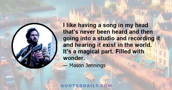 I like having a song in my head that's never been heard and then going into a studio and recording it and hearing it exist in the world. It's a magical part. Filled with wonder.