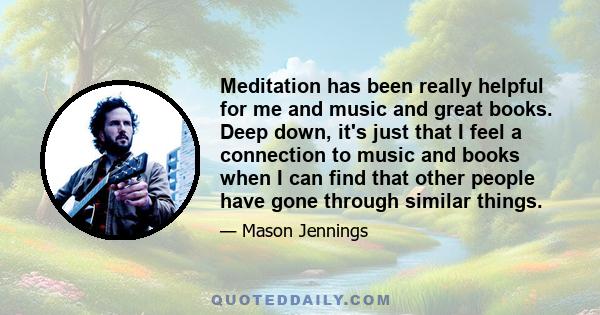 Meditation has been really helpful for me and music and great books. Deep down, it's just that I feel a connection to music and books when I can find that other people have gone through similar things.