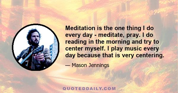 Meditation is the one thing I do every day - meditate, pray. I do reading in the morning and try to center myself. I play music every day because that is very centering.