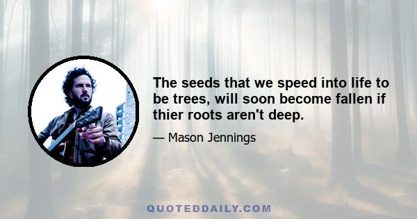 The seeds that we speed into life to be trees, will soon become fallen if thier roots aren't deep.