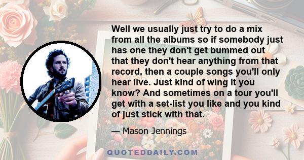 Well we usually just try to do a mix from all the albums so if somebody just has one they don't get bummed out that they don't hear anything from that record, then a couple songs you'll only hear live. Just kind of wing 