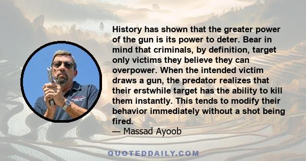 History has shown that the greater power of the gun is its power to deter. Bear in mind that criminals, by definition, target only victims they believe they can overpower. When the intended victim draws a gun, the