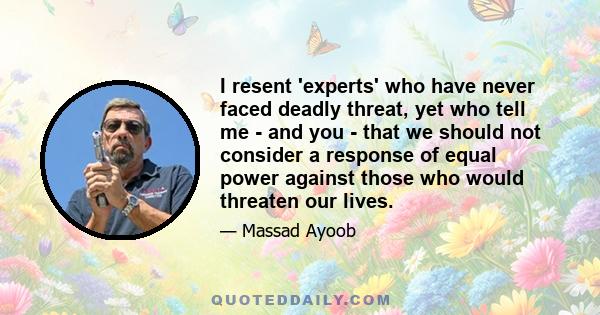 I resent 'experts' who have never faced deadly threat, yet who tell me - and you - that we should not consider a response of equal power against those who would threaten our lives.