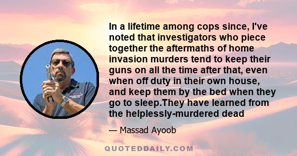 In a lifetime among cops since, I've noted that investigators who piece together the aftermaths of home invasion murders tend to keep their guns on all the time after that, even when off duty in their own house, and