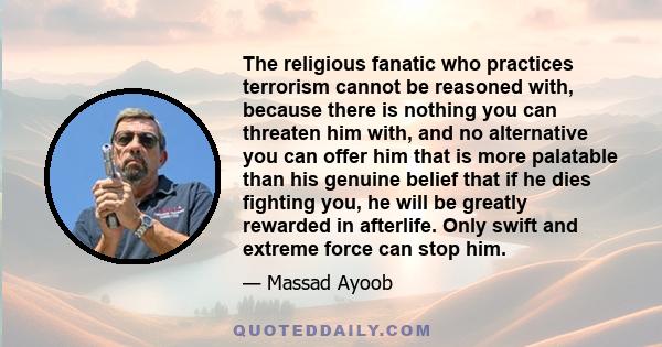 The religious fanatic who practices terrorism cannot be reasoned with, because there is nothing you can threaten him with, and no alternative you can offer him that is more palatable than his genuine belief that if he