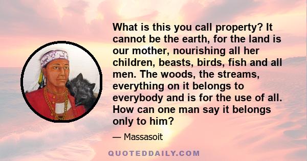 What is this you call property? It cannot be the earth, for the land is our mother, nourishing all her children, beasts, birds, fish and all men. The woods, the streams, everything on it belongs to everybody and is for