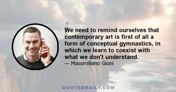 We need to remind ourselves that contemporary art is first of all a form of conceptual gymnastics, in which we learn to coexist with what we don't understand.