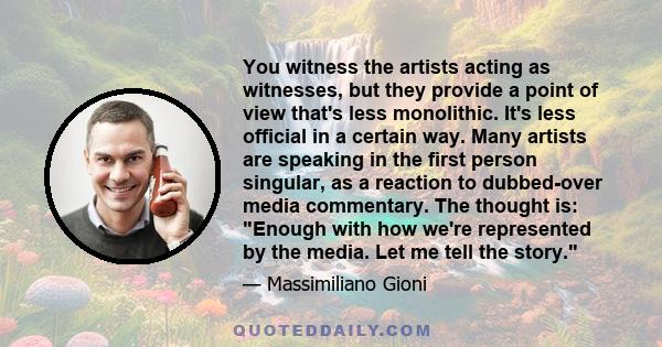 You witness the artists acting as witnesses, but they provide a point of view that's less monolithic. It's less official in a certain way. Many artists are speaking in the first person singular, as a reaction to