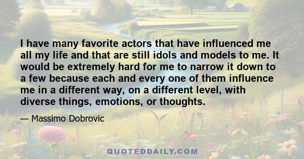 I have many favorite actors that have influenced me all my life and that are still idols and models to me. It would be extremely hard for me to narrow it down to a few because each and every one of them influence me in