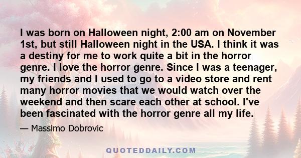 I was born on Halloween night, 2:00 am on November 1st, but still Halloween night in the USA. I think it was a destiny for me to work quite a bit in the horror genre. I love the horror genre. Since I was a teenager, my