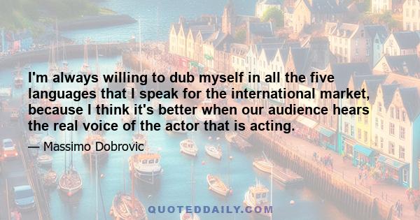 I'm always willing to dub myself in all the five languages that I speak for the international market, because I think it's better when our audience hears the real voice of the actor that is acting.